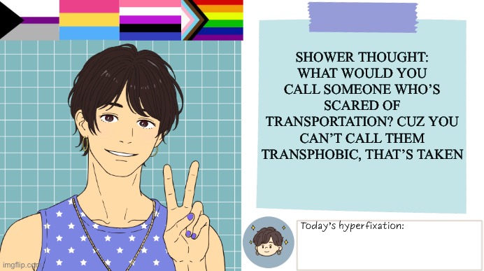 ThePaperCraneArmy Template >:3 | Shower thought: what would you call someone who’s scared of transportation? Cuz you can’t call them transphobic, that’s taken | image tagged in thepapercranearmy template 3 | made w/ Imgflip meme maker