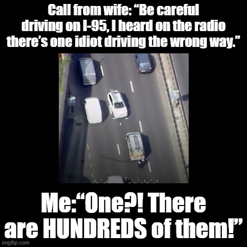 Counterflow driver | Call from wife: “Be careful driving on I-95, I heard on the radio there’s one idiot driving the wrong way.”; Me:“One?! There are HUNDREDS of them!” | image tagged in black square,highway,humor | made w/ Imgflip meme maker