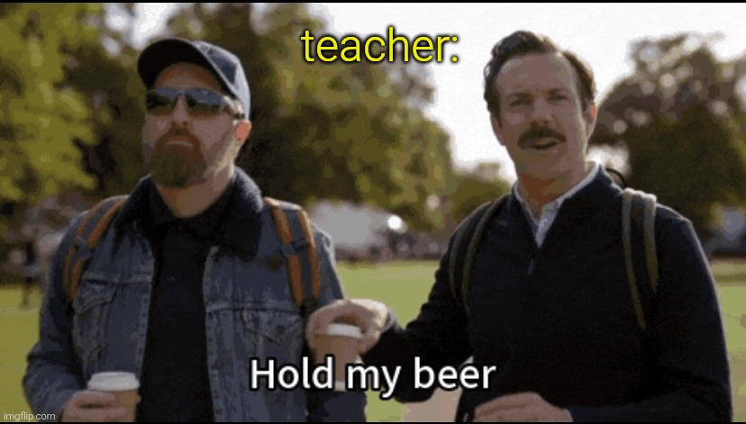 Hold my beer | teacher: | image tagged in hold my beer | made w/ Imgflip meme maker