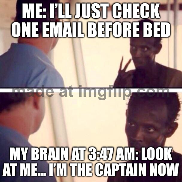 ME: I’LL JUST CHECK ONE EMAIL BEFORE BED; MY BRAIN AT 3:47 AM: LOOK AT ME… I’M THE CAPTAIN NOW | ME: I’LL JUST CHECK ONE EMAIL BEFORE BED; MY BRAIN AT 3:47 AM: LOOK AT ME… I’M THE CAPTAIN NOW | image tagged in memes,captain phillips - i'm the captain now,3am,emails,sleep,brain | made w/ Imgflip meme maker