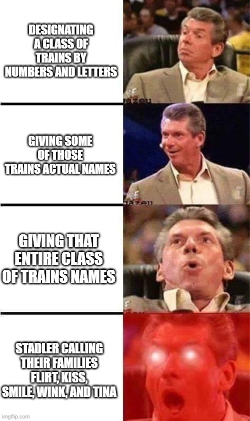 Vince McMahon Reaction w/Glowing Eyes | Designating a class of trains by numbers and letters; Giving some of those trains actual names; Giving that entire class of trains names; Stadler calling their families FLIRT, KISS, SMILE, WINK, and TINA | image tagged in vince mcmahon reaction w/glowing eyes,railroad,railway,railfan,train | made w/ Imgflip meme maker