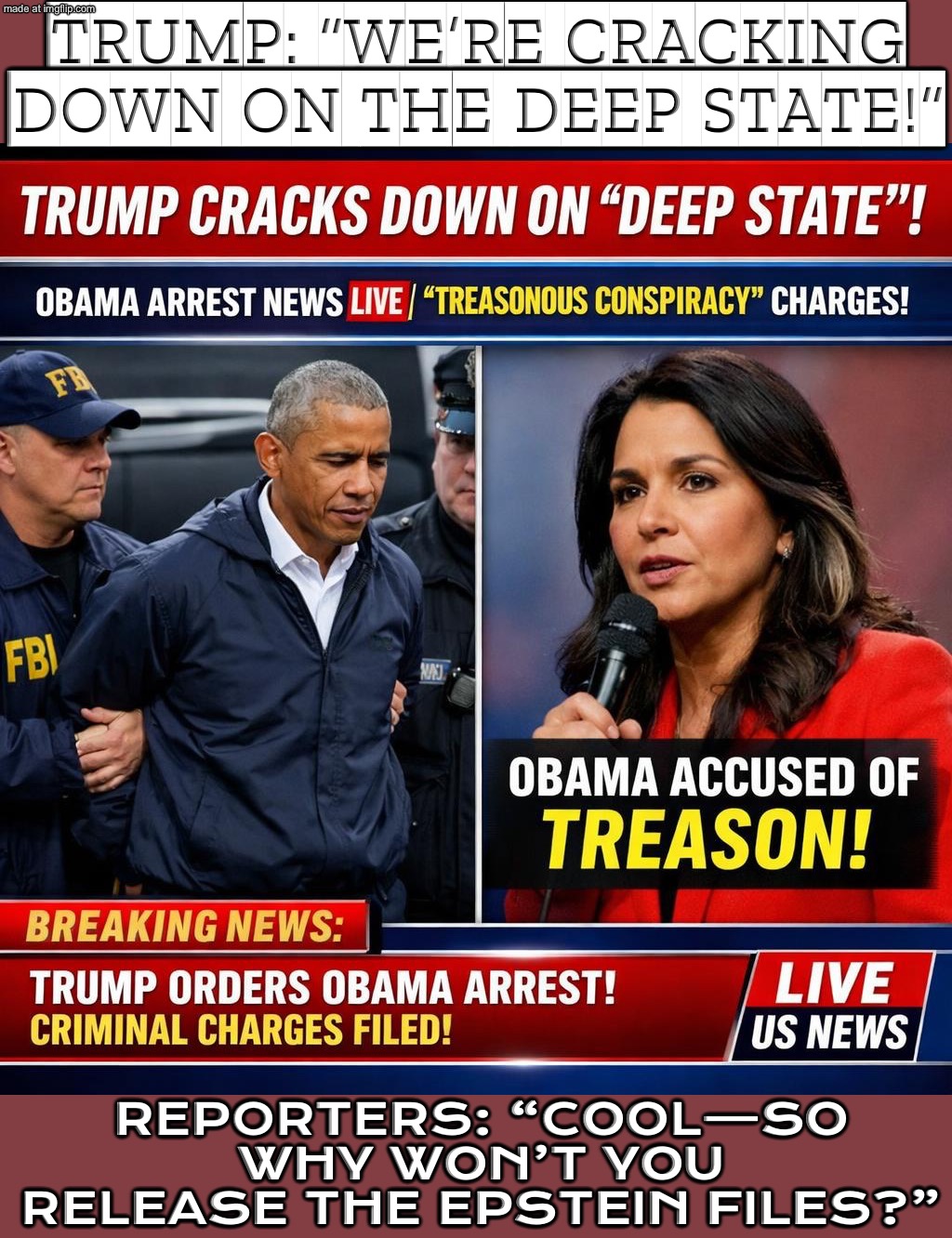 GABBARD: OBAMA’S TEAM “MANUFACTURED” INTEL TO SMEAR TRUMP; “TREASONOUS COUP” OR POLITICAL SPIN? CHARGES NEXT? | TRUMP: “WE’RE CRACKING DOWN ON THE DEEP STATE!”; REPORTERS: “COOL—SO WHY WON’T YOU RELEASE THE EPSTEIN FILES?” | image tagged in trump cracks down on deep state,trump lies,donald trump,trump russia collusion,fbi investigation,jeffrey epstein | made w/ Imgflip meme maker