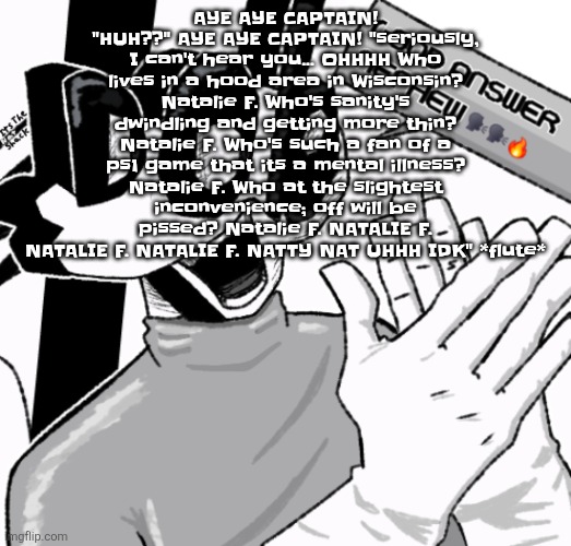 Good answer nephew | AYE AYE CAPTAIN! "HUH??" AYE AYE CAPTAIN! "seriously, I can't hear you... OHHHH Who lives in a hood area in Wisconsin? Natalie F. Who's sanity's dwindling and getting more thin? Natalie F. Who's such a fan of a ps1 game that its a mental illness? Natalie F. Who at the slightest inconvenience; off will be pissed? Natalie F. NATALIE F. NATALIE F. NATALIE F. NATTY NAT UHHH IDK" *flute* | image tagged in good answer nephew | made w/ Imgflip meme maker