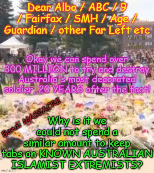 Oz Labor spends OVER 300 MILLION TO DESTROY A VC holder, money it could have spent protecting people from Islamist extremists! | Dear Albo / ABC / 9 / Fairfax / SMH / Age / Guardian / other Far Left etc; Yarra Man; Okay we can spend over 300 MILLION to try and destroy Australia's most decorated soldier, 20 YEARS after the fact! Why is it we could not spend a similar amount to keep tabs on KNOWN AUSTRALIAN ISLAMIST EXTREMISTS? Bondi MASSACRE | image tagged in bondi massacre,ultra far left australian labor greens teals,abc 9 fairfax guardian smh age,ben roberts smith vc mg,leftists | made w/ Imgflip meme maker