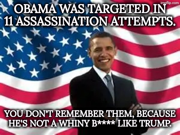 A President who was and is a grown-up. | Obama was targeted in 11 assassination attempts. You don't remember them, because he's not a whiny b**** like Trump. | image tagged in memes,obama,mature,trump,crybaby,assassination | made w/ Imgflip meme maker