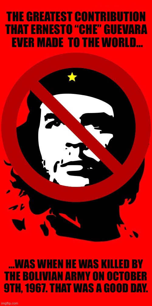 Many people on the left idolize him, but most of them don’t even know who (or what) he really was | The greatest contribution 
that Ernesto “Che” Guevara 
ever made  to the world…; …was when he was killed by 
the Bolivian army on October 
9th, 1967. That was a good day. | image tagged in anti communists,che guevara,greatest contribution,killed,bolivian army,good day | made w/ Imgflip meme maker