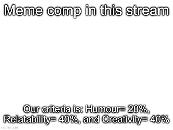Blank White Template | Meme comp in this stream; Our criteria is: Humour= 20%, Relatability= 40%, and Creativity= 40% | image tagged in blank white template | made w/ Imgflip meme maker