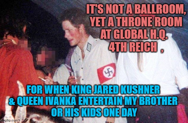 Nazi Prince Harry | It's not a ballroom,
yet a throne room
At Global H.Q.  
4th reich  , for when King Jared Kushner 
& Queen Ivanka entertain my brother 
or hi | image tagged in nazi prince harry | made w/ Imgflip meme maker