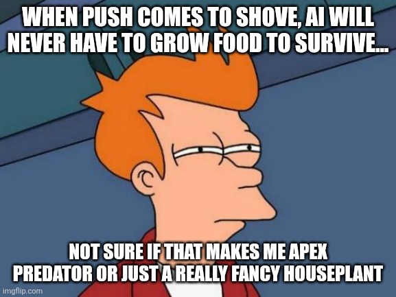 Futurama Fry Meme | WHEN PUSH COMES TO SHOVE, AI WILL NEVER HAVE TO GROW FOOD TO SURVIVE... NOT SURE IF THAT MAKES ME APEX PREDATOR OR JUST A REALLY FANCY HOUSEPLANT | image tagged in memes,futurama fry | made w/ Imgflip meme maker
