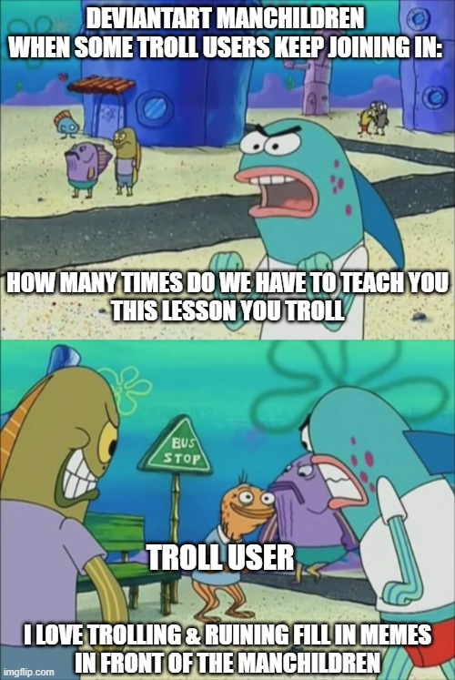 DA Manchildren Raging Over Troll Users In A Nutshell | deviantart manchildren
when some troll users keep joining in:; how many times do we have to teach you
this lesson you troll; troll user; I Love trolling & ruining fill in memes
in front of the manchildren | image tagged in how many times do we have to teach you this lesson,spongebob,fill in memes suck,deviantart | made w/ Imgflip meme maker