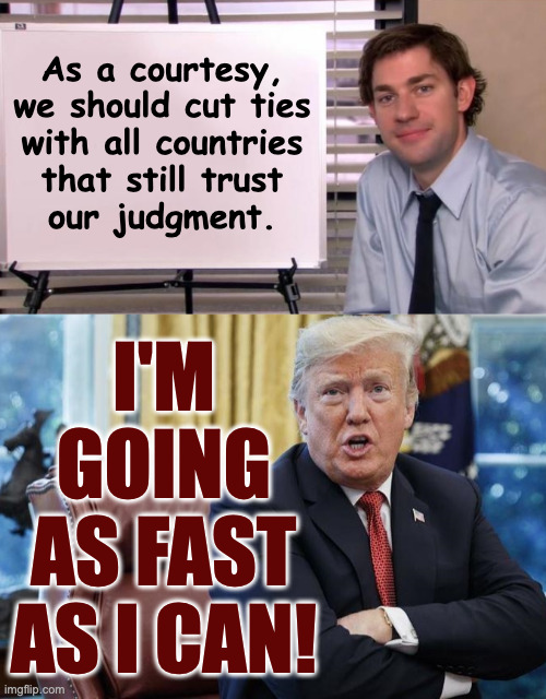 That's why he's falling apart. | As a courtesy,
we should cut ties
with all countries
that still trust
our judgment. i'm
going
as fast
as i can! | image tagged in jim halpert explains,angry old man,memes | made w/ Imgflip meme maker