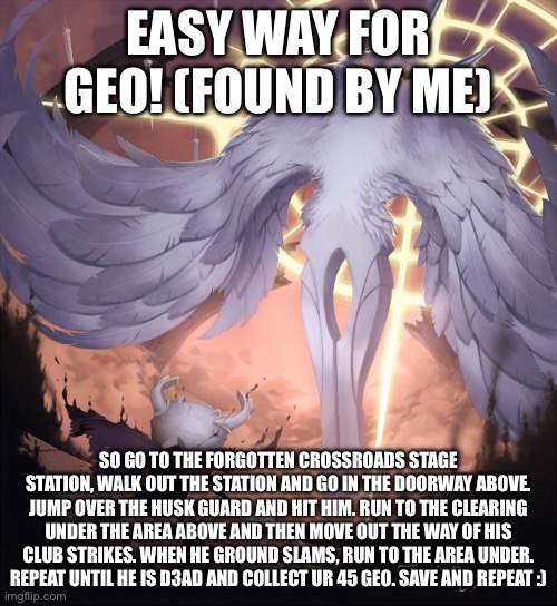 Read it’s rlly good | EASY WAY FOR GEO! (Found by me); So go to the forgotten crossroads stage station, walk out the station and go in the doorway above. Jump over the husk guard and hit him. Run to the clearing under the area above and then move out the way of his club strikes. When he Ground Slams, run to the area under. Repeat until he is d3ad and collect ur 45 geo. Save and repeat :) | image tagged in hollow knight and absolute radiance | made w/ Imgflip meme maker
