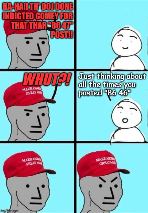 Oh, no... nothing boomerang-y about that at all... | ha-ha!! th' doj done
indicted Comey for
that thar "86 47"
post!! Whut?! Just thinking about
all the times you
posted "86 46" | image tagged in maga npc moment of thought,boomerang,oops,all the criminal liability | made w/ Imgflip meme maker