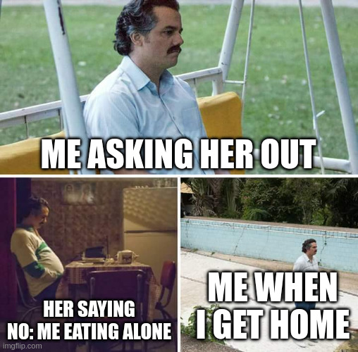 Sad Pablo Escobar | Me asking her out; Me when I get home; Her saying no: me eating alone | image tagged in memes,sad pablo escobar,remix | made w/ Imgflip meme maker