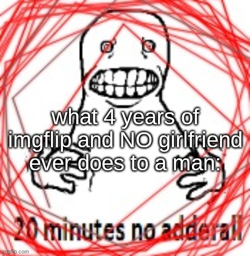 msmg turned me homosexual | what 4 years of imgflip and NO girlfriend ever does to a man: | image tagged in 20 minutes no adderall | made w/ Imgflip meme maker