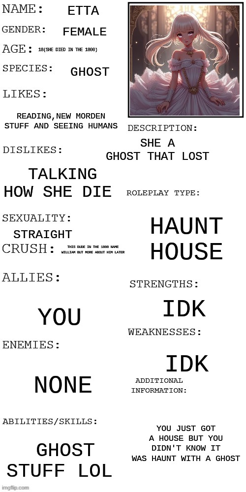 Etta Haunt House ghost (Sorry for the air genate don't feel like drawing her sorry) | Etta; female; 18(She died in the 1800); ghost; reading,new morden stuff and seeing humans; she a  ghost that lost; talking how she die; haunt house; straight; this dude in the 1800 name William but more about him later; idk; you; idk; none; You just got a house but you didn't know it was haunt with a ghost; ghost stuff lol | image tagged in updated roleplay oc showcase | made w/ Imgflip meme maker