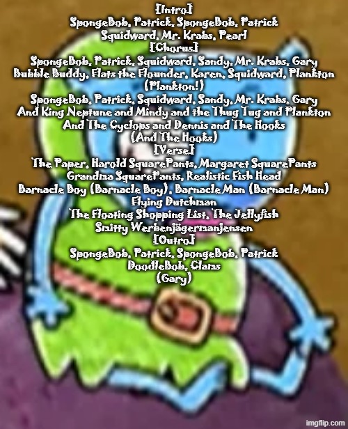 Goofy ass blue guy | [Intro]
SpongeBob, Patrick, SpongeBob, Patrick
Squidward, Mr. Krabs, Pearl

[Chorus]
SpongeBob, Patrick, Squidward, Sandy, Mr. Krabs, Gary
Bubble Buddy, Flats the Flounder, Karen, Squidward, Plankton
(Plankton!)
SpongeBob, Patrick, Squidward, Sandy, Mr. Krabs, Gary
And King Neptune and Mindy and the Thug Tug and Plankton
And The Cyclops and Dennis and The Hooks
(And The Hooks)

[Verse]
The Paper, Harold SquarePants, Margaret SquarePants
Grandma SquarePants, Realistic Fish Head
Barnacle Boy (Barnacle Boy), Barnacle Man (Barnacle Man)
Flying Dutchman
The Floating Shopping List, The Jellyfish
Smitty Werbenjägermanjensen

[Outro]
SpongeBob, Patrick, SpongeBob, Patrick
DoodleBob, Clams
(Gary) | image tagged in goofy ass blue guy | made w/ Imgflip meme maker