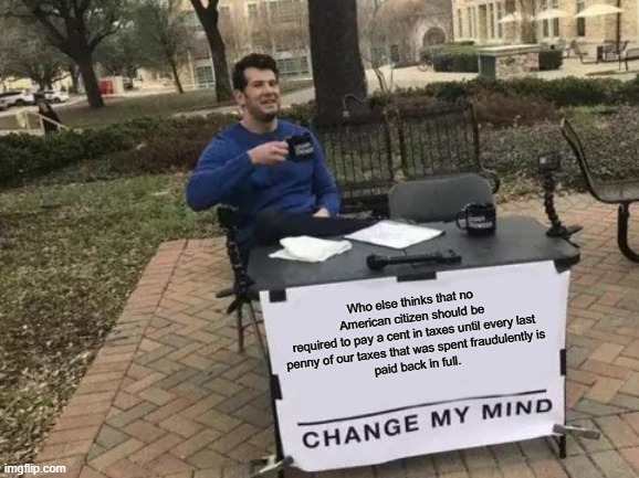 Fully Agree | Who else thinks that no American citizen should be
required to pay a cent in taxes until every last
penny of our taxes that was spent fraudulently is
paid back in full. | image tagged in memes,change my mind,funny,taxes,politics,political meme | made w/ Imgflip meme maker