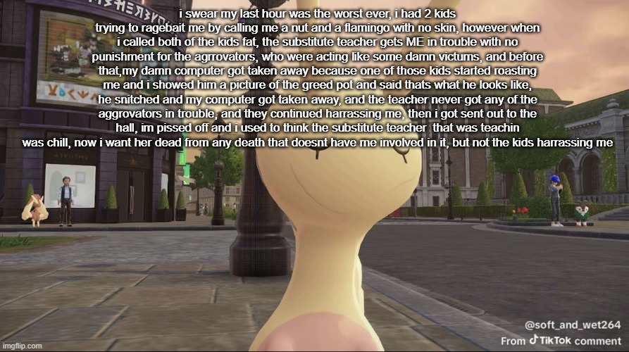 basically today i got harrassed by 2 kids and when i fought back, the substitute teacher got me in trouble instead of the kids | i swear my last hour was the worst ever, i had 2 kids trying to ragebait me by calling me a nut and a flamingo with no skin, however when i called both of the kids fat, the substitute teacher gets ME in trouble with no punishment for the agrrovators, who were acting like some damn victums, and before that,my damn computer got taken away because one of those kids started roasting me and i showed him a picture of the greed pot and said thats what he looks like, he snitched and my computer got taken away, and the teacher never got any of the aggrovators in trouble, and they continued harrassing me, then i got sent out to the hall, im pissed off and i used to think the substitute teacher  that was teachin was chill, now i want her dead from any death that doesnt have me involved in it, but not the kids harrassing me | image tagged in ishowsliggoo | made w/ Imgflip meme maker