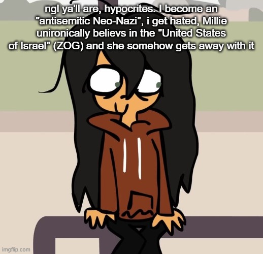 c: | ngl ya'll are, hypocrites. I become an "antisemitic Neo-Nazi", i get hated, Millie unironically believs in the "United States of Israel" (ZOG) and she somehow gets away with it | image tagged in c,remix | made w/ Imgflip meme maker