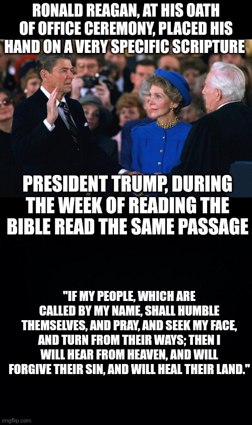 Ronald Reagan, at his oath of office ceremony, placed his hand on a very specific scripture; President Trump, during the week of reading the Bible read the same passage; "If my people, which are called by my name, shall humble themselves, and pray, and seek my face, and turn from their ways; then I will hear from heaven, and will forgive their sin, and will heal their land." | image tagged in black background | made w/ Imgflip meme maker