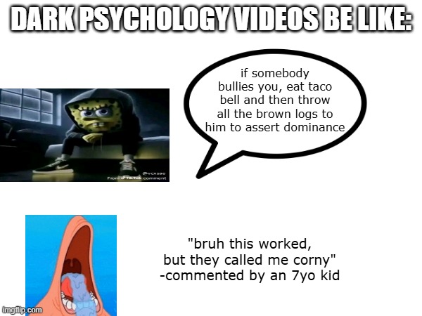dark psychology | dark psychology videos be like:; if somebody bullies you, eat taco bell and then throw all the brown logs to him to assert dominance; "bruh this worked, but they called me corny"
-commented by an 7yo kid | image tagged in bruh,patrick,spongebob,shitpost | made w/ Imgflip meme maker