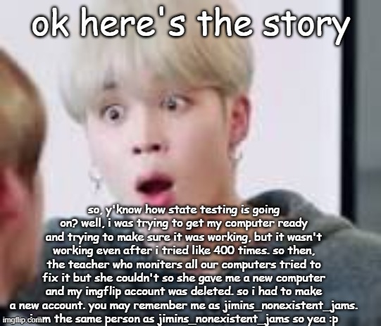 ugh i hate that my old account was deleted. and the school year is gonna be over soon so i dont even know what i was thinking. | ok here's the story; so, y'know how state testing is going on? well, i was trying to get my computer ready and trying to make sure it was working, but it wasn't working even after i tried like 400 times. so then, the teacher who moniters all our computers tried to fix it but she couldn't so she gave me a new computer and my imgflip account was deleted. so i had to make a new account. you may remember me as jimins_nonexistent_jams. i am the same person as jimins_nonexistent_jams so yea :p | image tagged in jimin confused jpg,story,deleted accounts | made w/ Imgflip meme maker