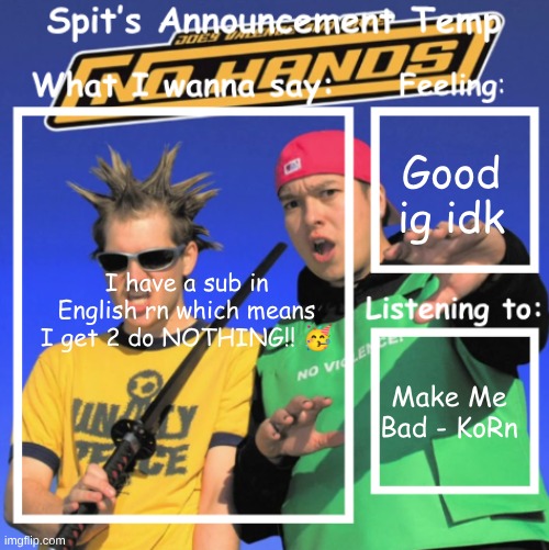 I got 2 weeks of school left so Im not gonna put any effort into anything ? | Good ig idk; I have a sub in English rn which means I get 2 do NOTHING!! 🥳; Make Me Bad - KoRn | image tagged in spit's announcement temp | made w/ Imgflip meme maker