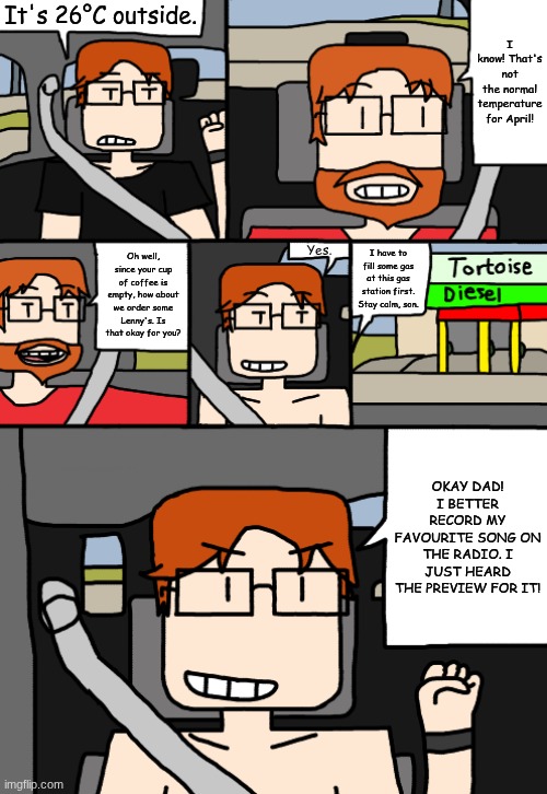 MC tells his dad that it's 26°C outside and his dad has to go to the nearest gas station asap. | It's 26°C outside. I know! That's not the normal temperature for April! Yes. Oh well, since your cup of coffee is empty, how about we order some Lenny's. Is that okay for you? I have to fill some gas at this gas station first. Stay calm, son. OKAY DAD! I BETTER RECORD MY FAVOURITE SONG ON THE RADIO. I JUST HEARD THE PREVIEW FOR IT! | image tagged in mc,father,comics,car,moscovio may | made w/ Imgflip meme maker