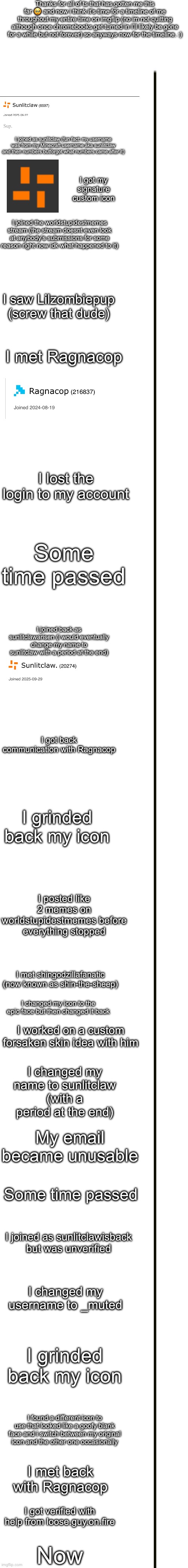 Thanks for all of ts that has gotten me this far 🥹 and now i think it’s time for a timeline of me throughout my entire time on imgflip (no im not quitting although once chromebooks get turned in I’ll likely be gone for a while but not forever) so anyways now for the timeline. :); I joined as sunlitclaw (fun fact: my username was from my Minecraft username aka sunlitclaw and then numbers butforgot what numbers came after it); I got my signature custom icon; I joined the worldstupidestmemes stream (the stream doesnt even look at anybody’s submissions for some reason right now idk what happened to it); I saw Lilzombiepup (screw that dude); I met Ragnacop; I lost the login to my account; Some time passed; I joined back as sunlitclawarisen (i would eventually change my name to sunlitclaw with a period at the end); I got back communication with Ragnacop; I grinded back my icon; I posted like 2 memes on worldstupidestmemes before everything stopped; I met shingodzillafanatic (now known as shin-the-sheep); I changed my icon to the epic face but then changed it back; I worked on a custom forsaken skin idea with him; I changed my name to sunlitclaw (with a period at the end); My email became unusable; Some time passed; I joined as sunlitclawisback but was unverified; I changed my username to _muted; I grinded back my icon; I found a different icon to use that looked like a goofy blank face and i switch between my original icon and the other one occasionally; I met back with Ragnacop; I got verified with help from loose.guy.on.fire; Now | made w/ Imgflip meme maker