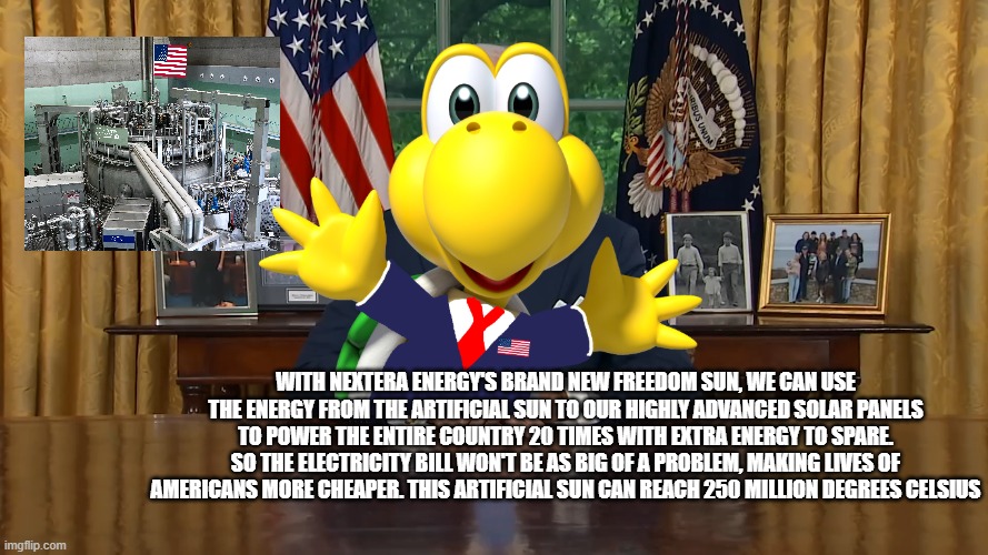 During the incident when Mojo Jojo was cyberattacking Team Morshu, The President Unveils the Completed Freedom Sun Project | with NextEra energy's brand new freedom sun, we can use the energy from the artificial sun to our highly advanced solar panels to power the entire country 20 times with extra energy to spare. so the electricity bill won't be as big of a problem, making lives of americans more cheaper. this artificial sun can reach 250 million degrees Celsius | made w/ Imgflip meme maker