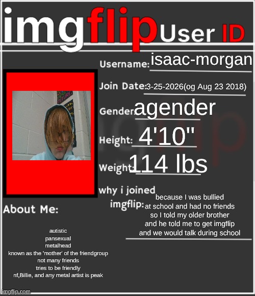 imgflip User ID | isaac-morgan; 3-25-2026(og Aug 23 2018); agender; 4'10"; 114 lbs; because I was bullied at school and had no friends so I told my older brother and he told me to get imgflip and we would talk during school; autistic
pansexual
metalhead
known as the 'mother' of the friendgroup
not many friends
tries to be friendly
nf,Billie, and any metal artist is peak | image tagged in imgflip user id | made w/ Imgflip meme maker