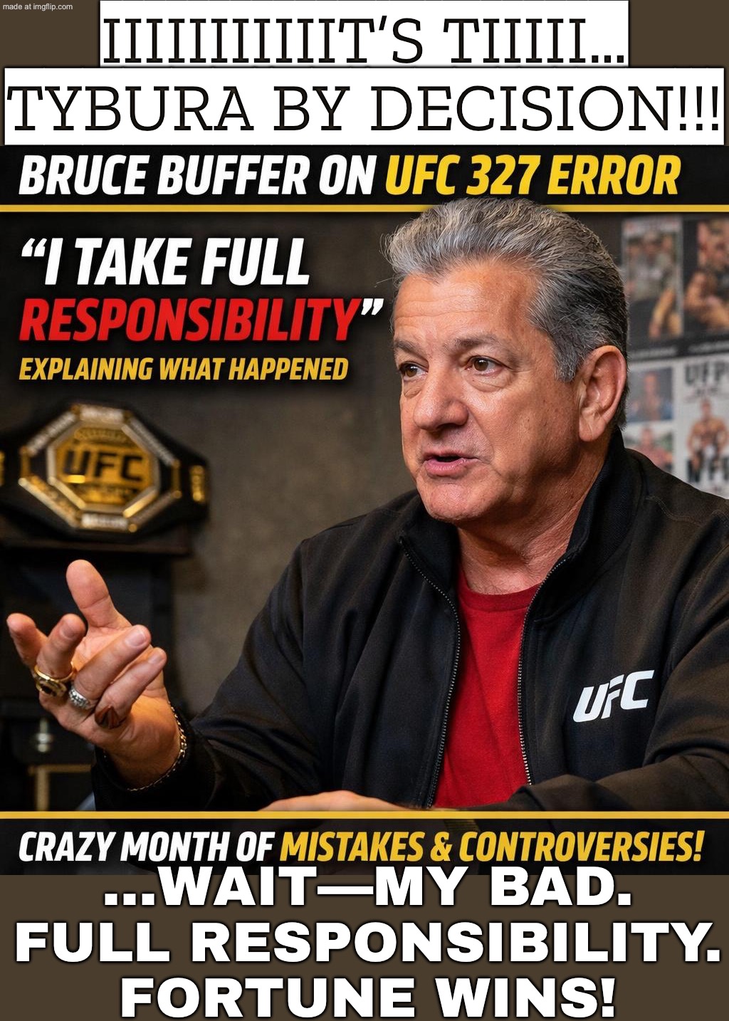 AFTER 30+ YEARS ANNOUNCING THOUSANDS OF FIGHTS…; I CAN STILL SAY THE WRONG WINNER WITH PERFECT CONFIDENCE. | IIIIIIIIIIIT’S TIIIII… TYBURA BY DECISION!!! …WAIT—MY BAD. FULL RESPONSIBILITY. FORTUNE WINS! | image tagged in bruce buffer,ufc,bruce,fights,mistakes,sports | made w/ Imgflip meme maker