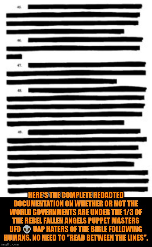 Funny | Here's the complete redacted documentation on whether or not the world governments are under the 1/3 of the rebel fallen angels puppet masters UFO 👽 uap haters of the Bible following humans. No need to "read between the lines". | image tagged in funny,politics,government,first world problems,third world,evidence | made w/ Imgflip meme maker