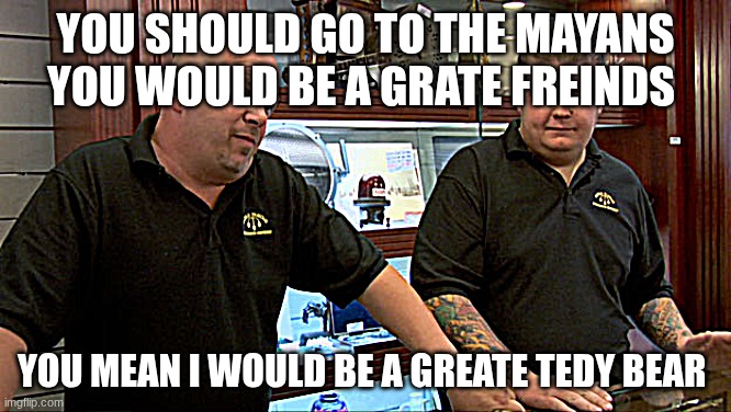 Pawn Stars Best I Can Do | you should go to the Mayans you would be a grate freinds; you mean I would be a greate tedy bear | image tagged in pawn stars best i can do | made w/ Imgflip meme maker