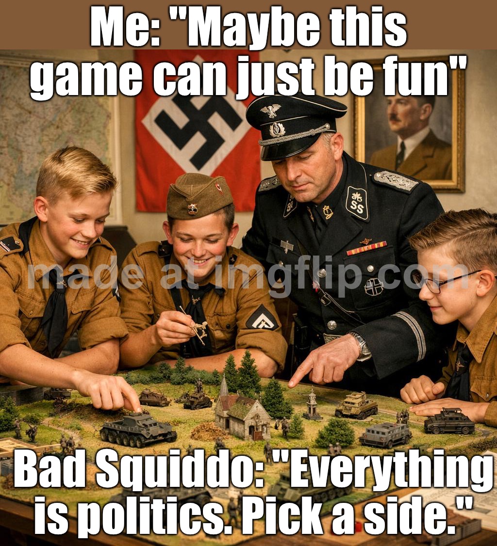 Me: "Maybe this game can just be fun"; Bad Squiddo: "Everything is politics. Pick a side." | Me: "Maybe this game can just be fun"; Bad Squiddo: "Everything is politics. Pick a side." | image tagged in bad squiddo,gaming,politics,you can pick only one choose wisely,nazis,war | made w/ Imgflip meme maker