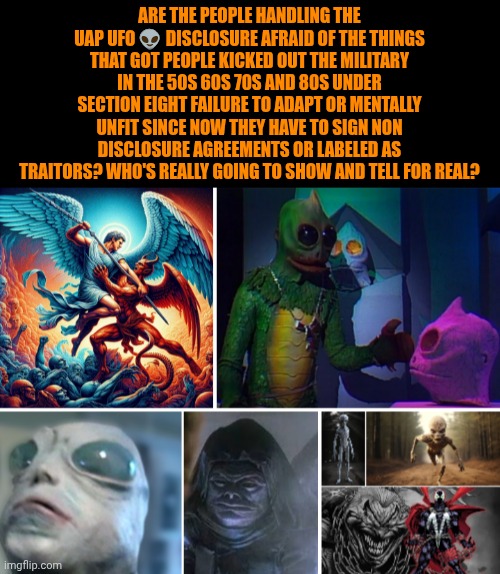 Funny | Are the people handling the uap UFO 👽 disclosure afraid of the things that got people kicked out the military in the 50s 60s 70s and 80s under section eight failure to adapt or mentally unfit since now they have to sign non disclosure agreements or labeled as traitors? Who's really going to show and tell for real? | image tagged in funny,politics,government,first world problems,ufo,fear | made w/ Imgflip meme maker