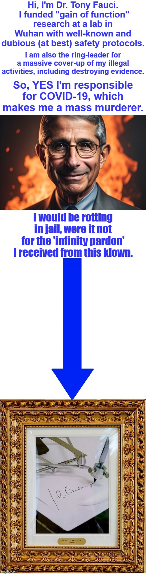 Dr. Death's top assistant, Dr. David Morens, is now indicted. Let's find a way to cancel the autopen and hold Fauci accountable. | Hi, I'm Dr. Tony Fauci.  I funded "gain of function" research at a lab in Wuhan with well-known and dubious (at best) safety protocols. I am also the ring-leader for a massive cover-up of my illegal activities, including destroying evidence. So, YES I'm responsible for COVID-19, which makes me a mass murderer. I would be rotting in jail, were it not for the 'infinity pardon' I received from this klown. | image tagged in liberal hypocrisy,liberal media,liberal logic,doctor death,mass murder,hold fauci accountable | made w/ Imgflip meme maker