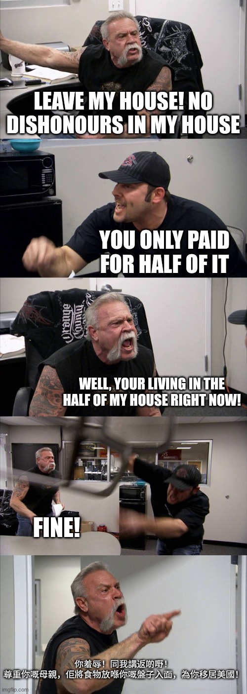 please don't look up what I said...... its bad Cantonese language.... | leave my house! No dishonours in my house; you only paid for half of it; well, your living in the half of my house right now! fine! 你羞辱！同我講返啲嘢！ 尊重你嘅母親，佢將食物放喺你嘅盤子入面，為你移居美國！ | image tagged in memes,american chopper argument,angry asian,asian | made w/ Imgflip meme maker