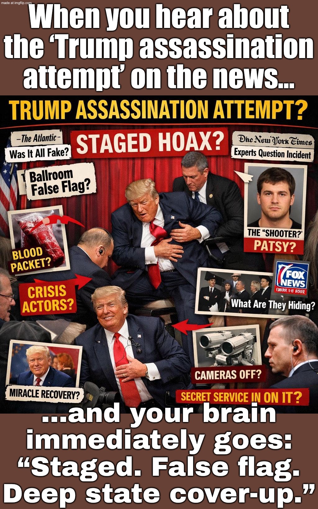 When the news says “attempted assassination”…; …but your brain says “staged to control the narrative” | When you hear about the ‘Trump assassination attempt’ on the news…; …and your brain immediately goes: “Staged. False flag. Deep state cover-up.” | image tagged in trump assassination staged conspiracy,msm,donald trump,trump lies,brain,assassination | made w/ Imgflip meme maker