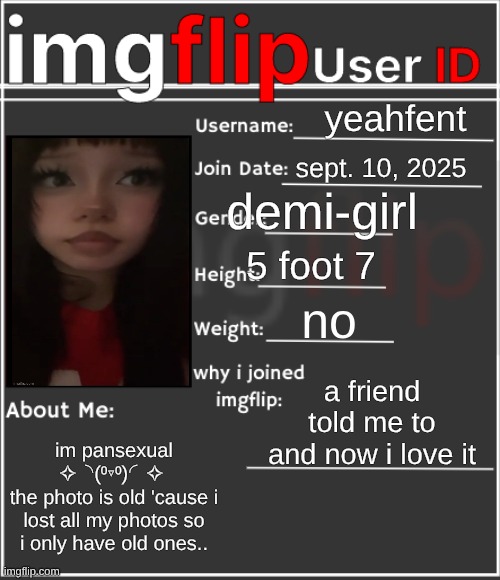 (=｀ェ´=) | yeahfent; sept. 10, 2025; demi-girl; 5 foot 7; no; a friend told me to and now i love it; im pansexual ✧◝(⁰▿⁰)◜✧ 
the photo is old 'cause i lost all my photos so i only have old ones.. | image tagged in imgflip user id,yeahfent,helloooooooooo | made w/ Imgflip meme maker