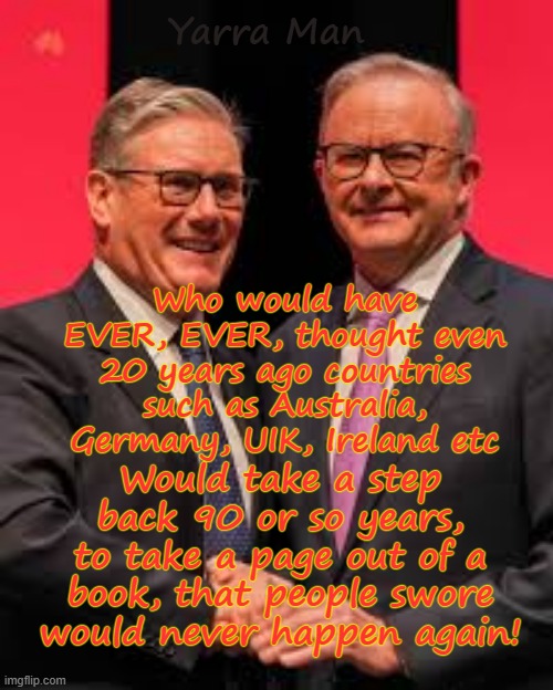 Who would have EVER, thought even 20 years ago, that countries regarded as democratic, would take a step back 90 years or so! | Yarra Man; Who would have EVER, EVER, thought even 20 years ago countries such as Australia, Germany, UIK, Ireland etc; Would take a step back 90 or so years, to take a page out of a book, that people swore would never happen again! | image tagged in ultra far left labor labour greens teals,australia albanese,uik stalin starmer,hitler nazi germany,ireland,progressives | made w/ Imgflip meme maker