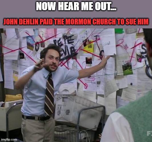 Mormon church sues John Dehlin | now hear me out... john dehlin paid the mormon church to sue him | image tagged in charlie conspiracy always sunny in philidelphia,mormon,lawsuit | made w/ Imgflip meme maker