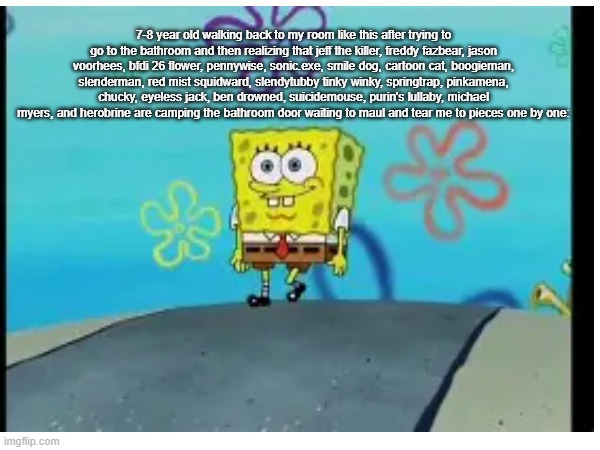That one bathroom feeling. | 7-8 year old walking back to my room like this after trying to go to the bathroom and then realizing that jeff the killer, freddy fazbear, jason voorhees, bfdi 26 flower, pennywise, sonic.exe, smile dog, cartoon cat, boogieman, slenderman, red mist squidward, slendytubby tinky winky, springtrap, pinkamena, chucky, eyeless jack, ben drowned, suicidemouse, purin's lullaby, michael myers, and herobrine are camping the bathroom door waiting to maul and tear me to pieces one by one: | image tagged in bathroom,childhood | made w/ Imgflip meme maker