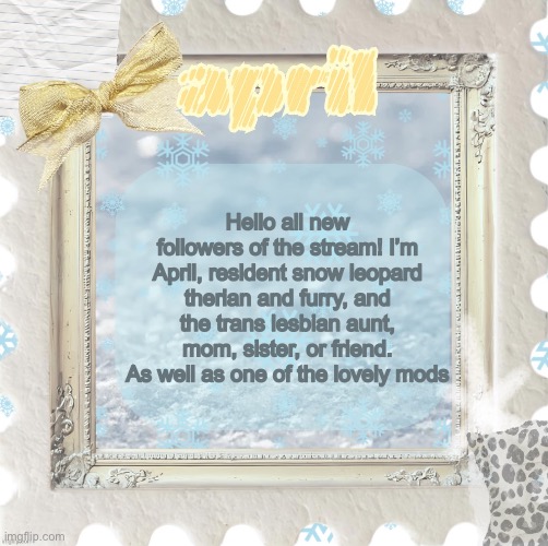 Floof!! | Hello all new followers of the stream! I’m April, resident snow leopard therian and furry, and the trans lesbian aunt, mom, sister, or friend. As well as one of the lovely mods | image tagged in april s template made by shira | made w/ Imgflip meme maker