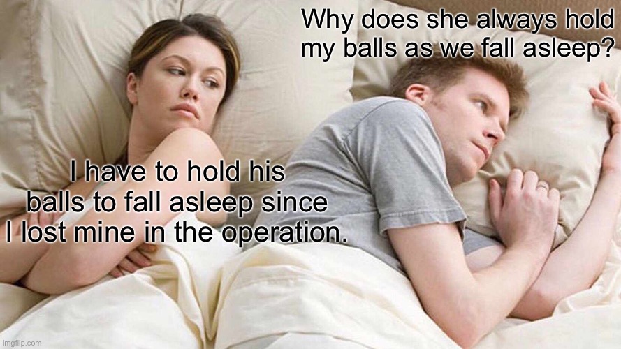 What they’re really thinking | Why does she always hold my balls as we fall asleep? I have to hold his balls to fall asleep since I lost mine in the operation. | image tagged in memes,i bet he's thinking about other women,balls,sleep,sex change | made w/ Imgflip meme maker