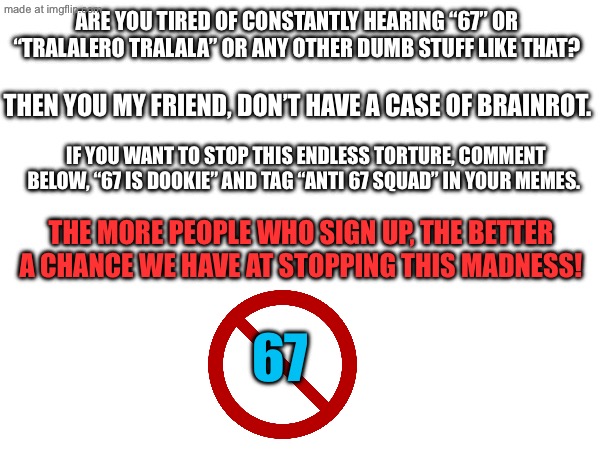 Stop brainrot once and for all! | Are you tired of constantly hearing “67” or “tralalero tralala” or any other dumb stuff like that? Then you my friend, don’t have a case of brainrot. If you want to stop this endless torture, comment below, “67 is dookie” and tag “anti 67 squad” in your memes. The more people who sign up, the better a chance we have at stopping this madness! 67 | image tagged in anti 67 squad | made w/ Imgflip meme maker
