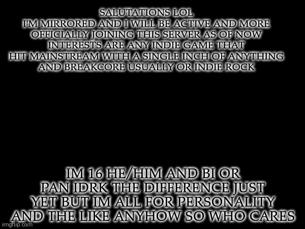 apologies for the format i dont have a temp just yet | Salutations lol
I'm mirrored and I will be active and more officially joining this server as of now
interests are any indie game that hit mainstream with a single inch of anything
and breakcore usually or indie rock; im 16 he/him and bi or pan idrk the difference just yet but im all for personality and the like anyhow so who cares | made w/ Imgflip meme maker