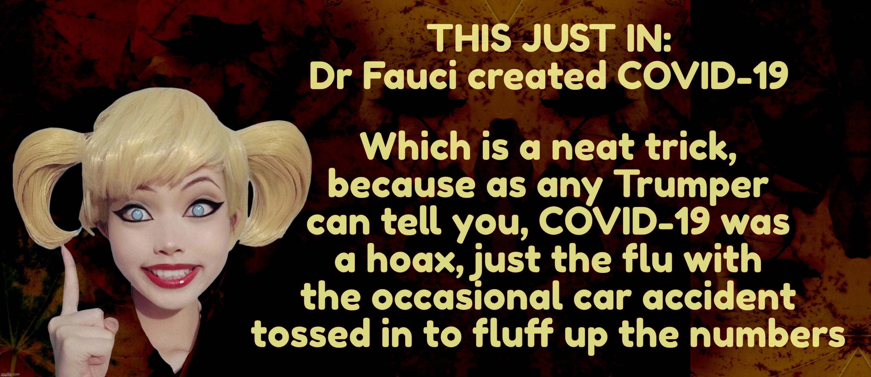 THIS JUST IN:
Dr Fauci created COVID-19 Which is a neat trick,
because as any Trumper
can tell you, COVID-19 was
a hoax, just the flu with
t | image tagged in harley quinn | made w/ Imgflip meme maker