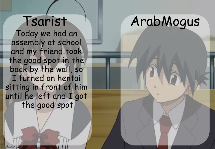Tsarist and ArabMogus shared temp v3 | Today we had an 
assembly at school 
and my friend took 
the good spot in the 
back by the wall, so 
I turned on hentai 
sitting in front of him 
until he left and I got 
the good spot | image tagged in tsarist and arabmogus shared temp v3 | made w/ Imgflip meme maker